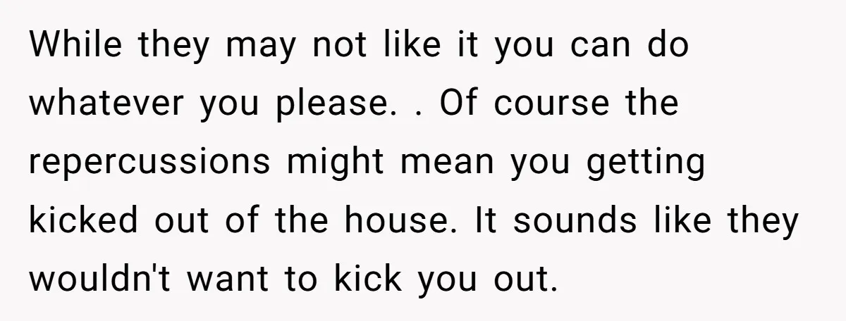 While they may not like it you can do whatever you please. . Of course the repercussions might mean you getting kicked out of the house. It sounds like they...