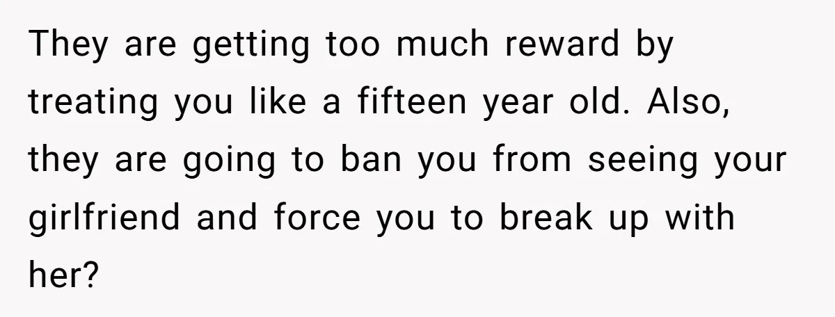 They are getting too much reward by treating you like a fifteen year old. Also, they are going to ban you from seeing your girlfriend and force you to break...