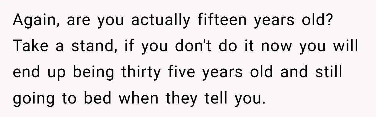 Again, are you actually fifteen years old? Take a stand, if you don't do it now you will end up being thirty five years old and still going to bed...