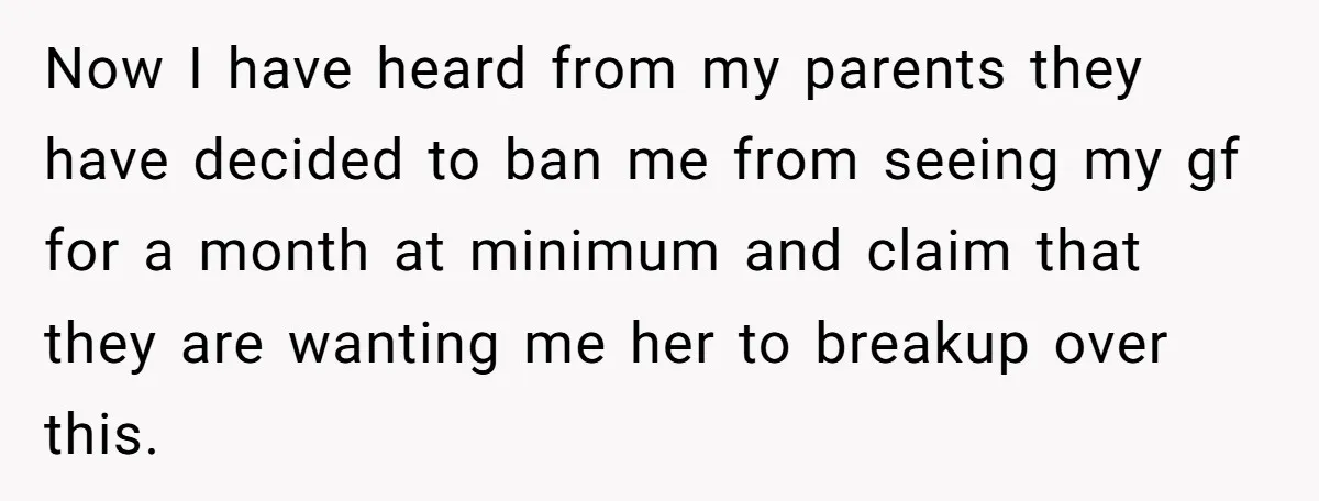 Now I have heard from my parents they have decided to ban me from seeing my gf for a month at minimum and claim that they are wanting me her...