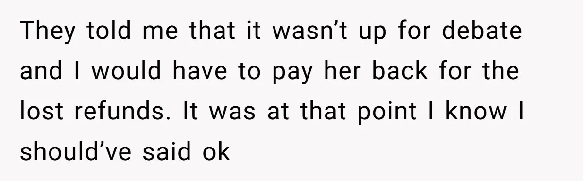 They told me that it wasn’t up for debate and I would have to pay her back for the lost refunds. It was at that point I know I should’ve...
