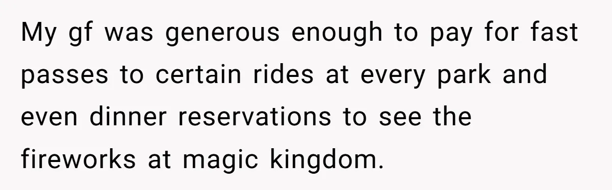 My gf was generous enough to pay for fast passes to certain rides at every park and even dinner reservations to see the fireworks at magic kingdom.