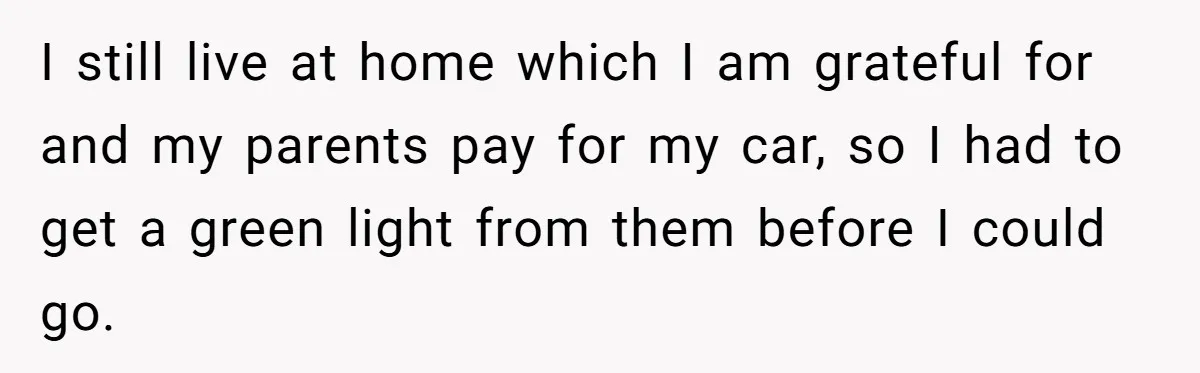 I still live at home which I am grateful for and my parents pay for my car, so I had to get a green light from them before I could...
