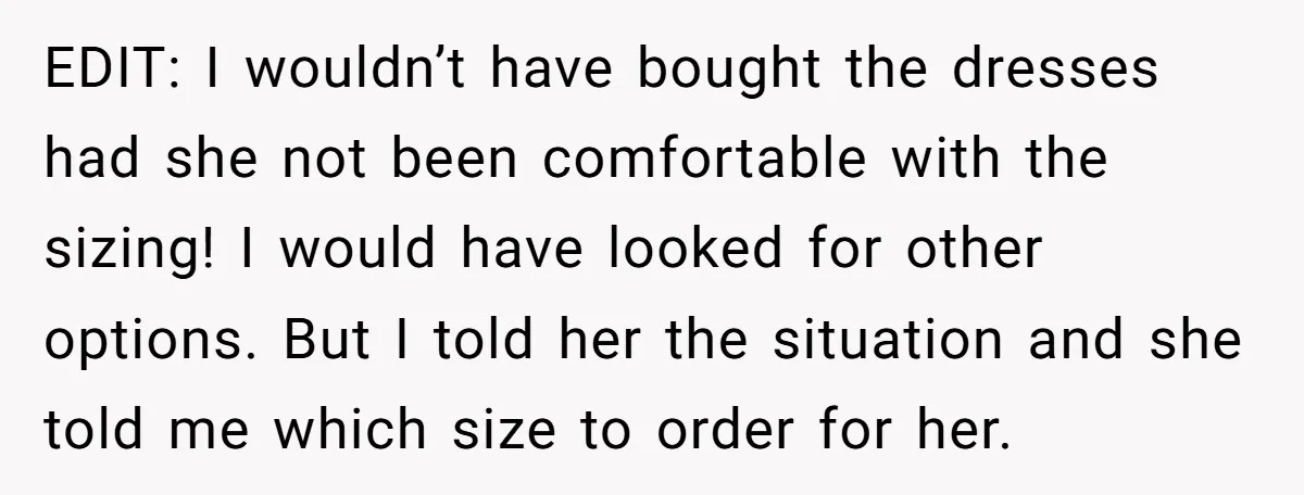 EDIT: I wouldn’t have bought the dresses had she not been comfortable with the sizing! I would have looked for other options. But I told her the situation and she...