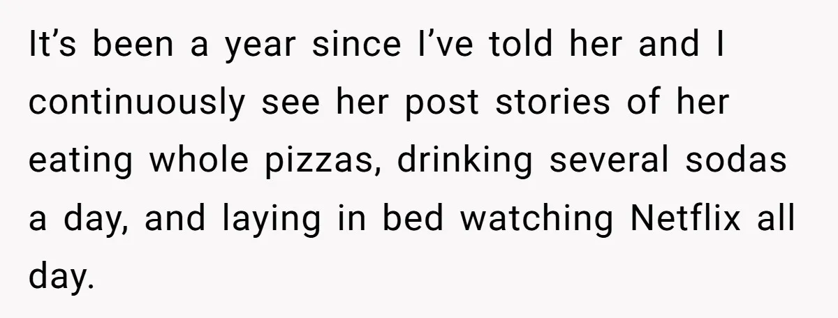 It’s been a year since I’ve told her and I continuously see her post stories of her eating whole pizzas, drinking several sodas a day, and laying in bed watching...