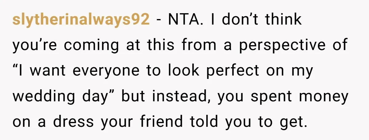 slytherinalways92 − NTA. I don’t think you’re coming at this from a perspective of “I want everyone to look perfect on my wedding day” but instead, you spent money on...