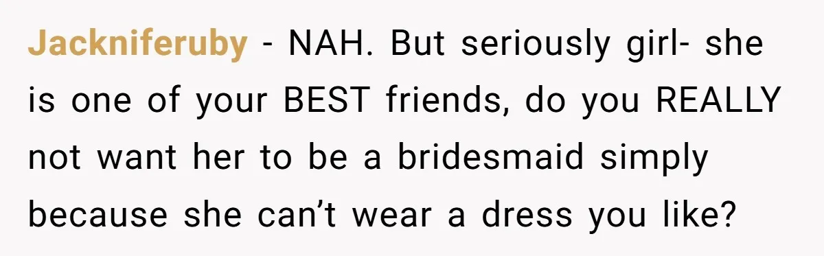 Jackniferuby − NAH. But seriously girl- she is one of your BEST friends, do you REALLY not want her to be a bridesmaid simply because she can’t wear a dress...
