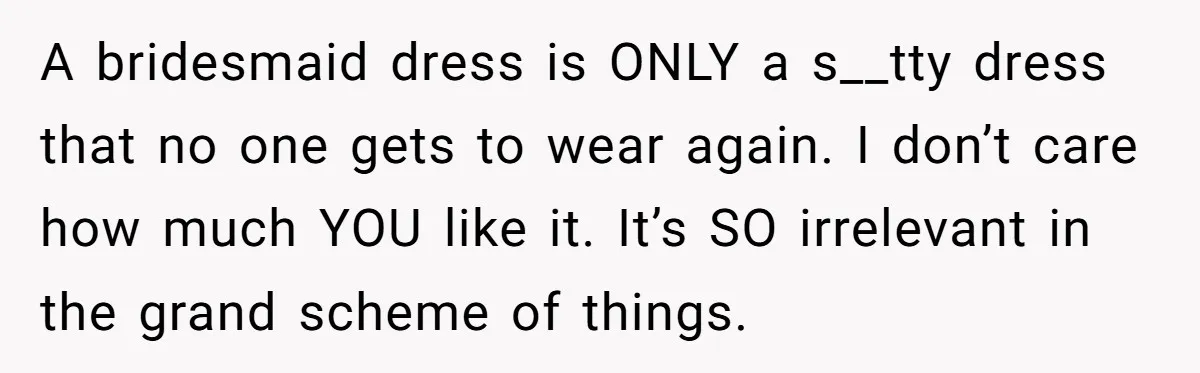 A bridesmaid dress is ONLY a s__tty dress that no one gets to wear again. I don’t care how much YOU like it. It’s SO irrelevant in the grand scheme...