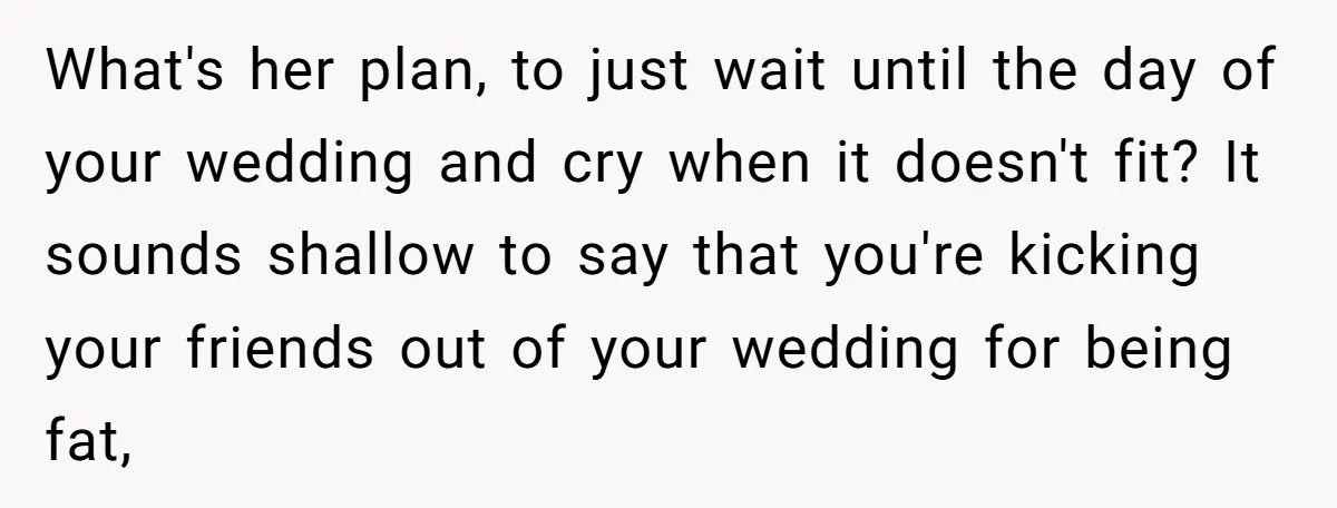 What's her plan, to just wait until the day of your wedding and cry when it doesn't fit? It sounds shallow to say that you're kicking your friends out of...