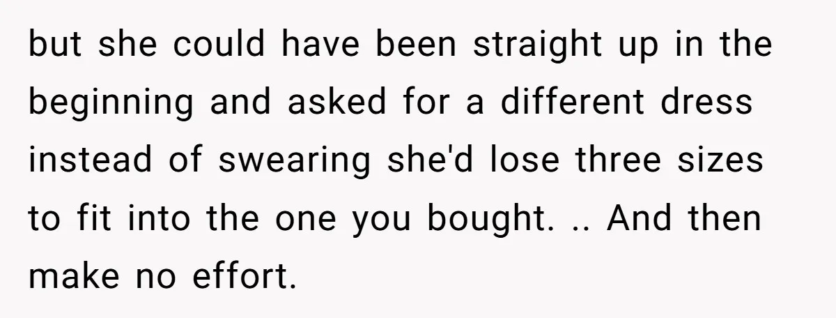 but she could have been straight up in the beginning and asked for a different dress instead of swearing she'd lose three sizes to fit into the one you bought....