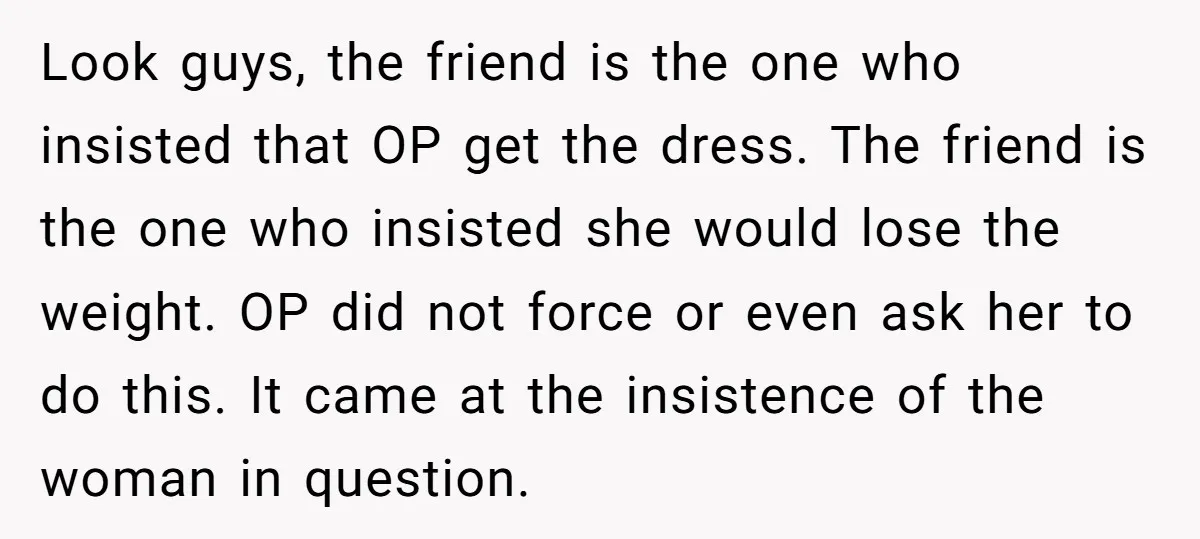 Look guys, the friend is the one who insisted that OP get the dress. The friend is the one who insisted she would lose the weight. OP did not force...
