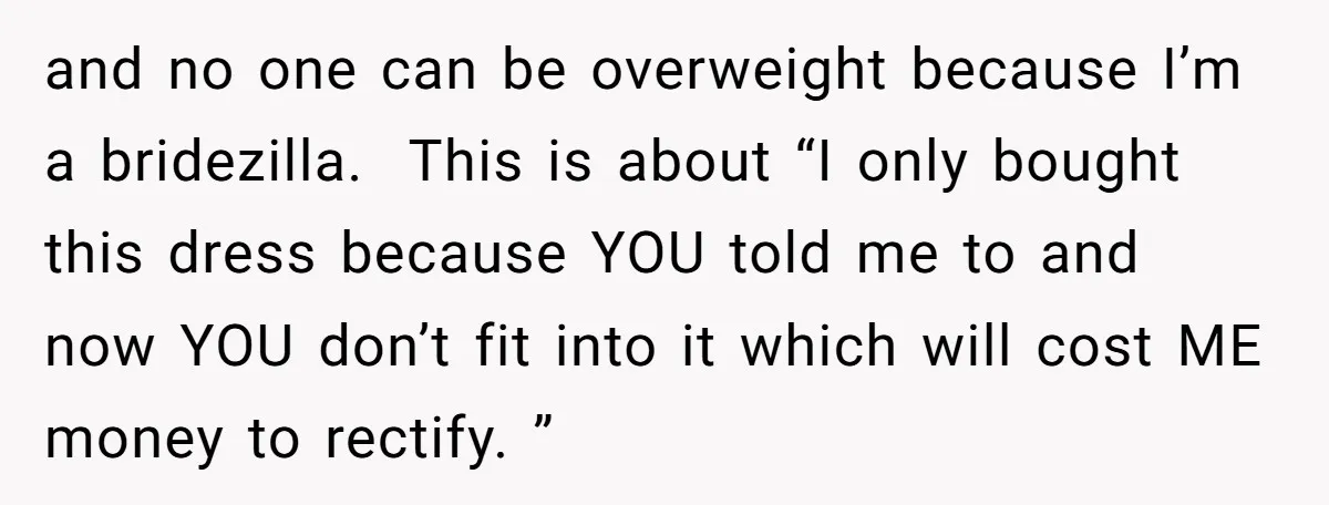 and no one can be overweight because I’m a bridezilla. This is about “I only bought this dress because YOU told me to and now YOU don’t fit into it...