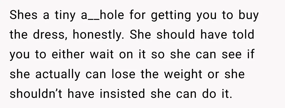 Shes a tiny a__hole for getting you to buy the dress, honestly. She should have told you to either wait on it so she can see if she actually can...