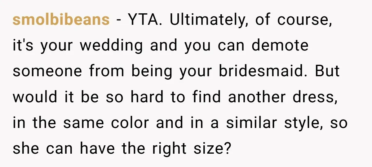 smolbibeans − YTA. Ultimately, of course, it's your wedding and you can demote someone from being your bridesmaid. But would it be so hard to find another dress, in the...