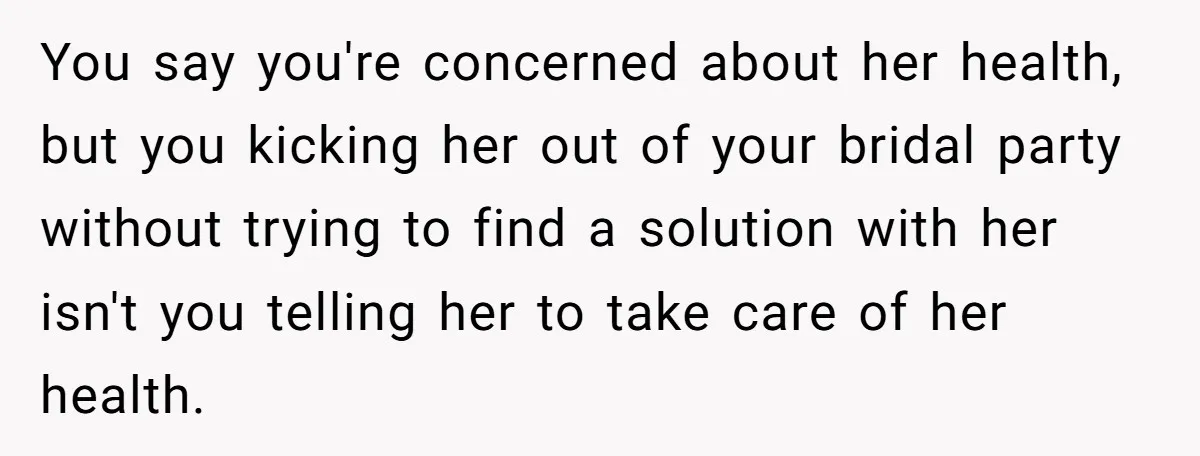 You say you're concerned about her health, but you kicking her out of your bridal party without trying to find a solution with her isn't you telling her to take...