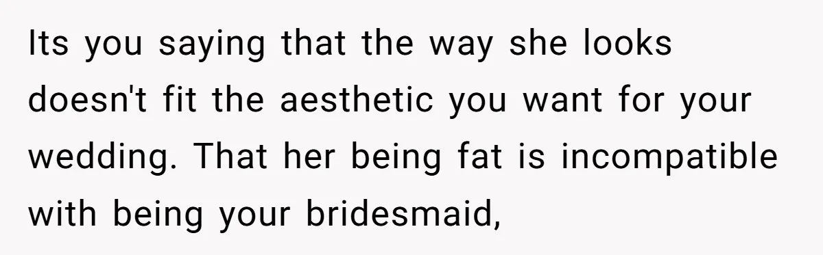 Its you saying that the way she looks doesn't fit the aesthetic you want for your wedding. That her being fat is incompatible with being your bridesmaid,