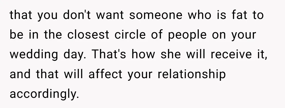 that you don't want someone who is fat to be in the closest circle of people on your wedding day. That's how she will receive it, and that will affect...