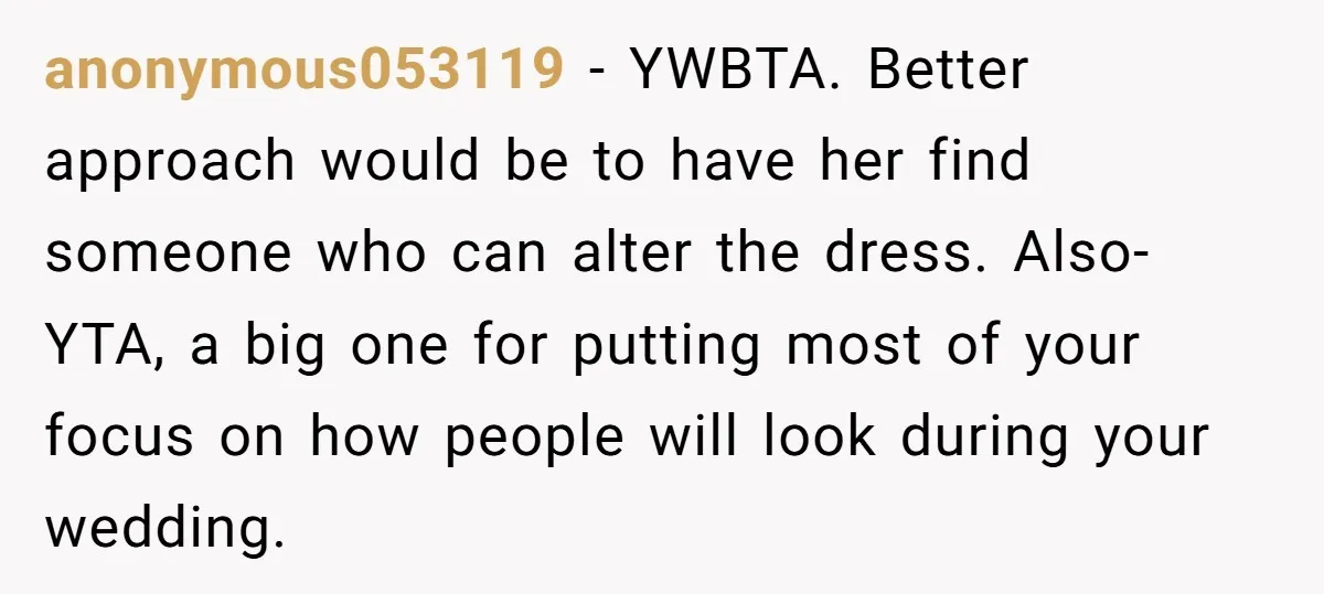 anonymous053119 − YWBTA. Better approach would be to have her find someone who can alter the dress. Also- YTA, a big one for putting most of your focus on how...