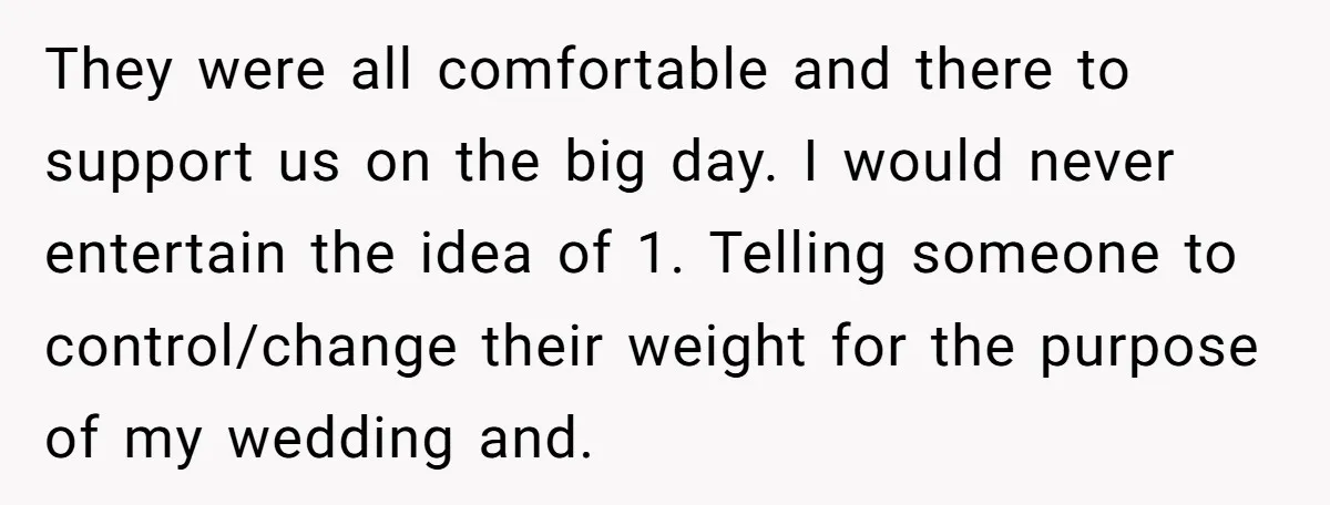 They were all comfortable and there to support us on the big day. I would never entertain the idea of 1. Telling someone to control/change their weight for the purpose...