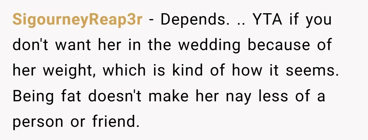 SigourneyReap3r − Depends. .. YTA if you don't want her in the wedding because of her weight, which is kind of how it seems. Being fat doesn't make her nay...