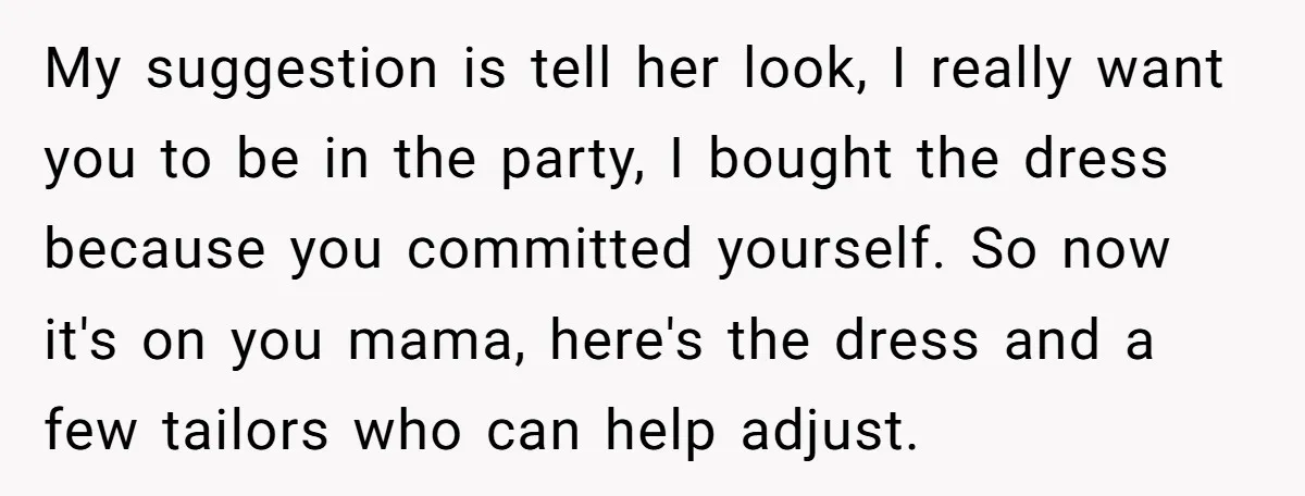 My suggestion is tell her look, I really want you to be in the party, I bought the dress because you committed yourself. So now it's on you mama, here's...