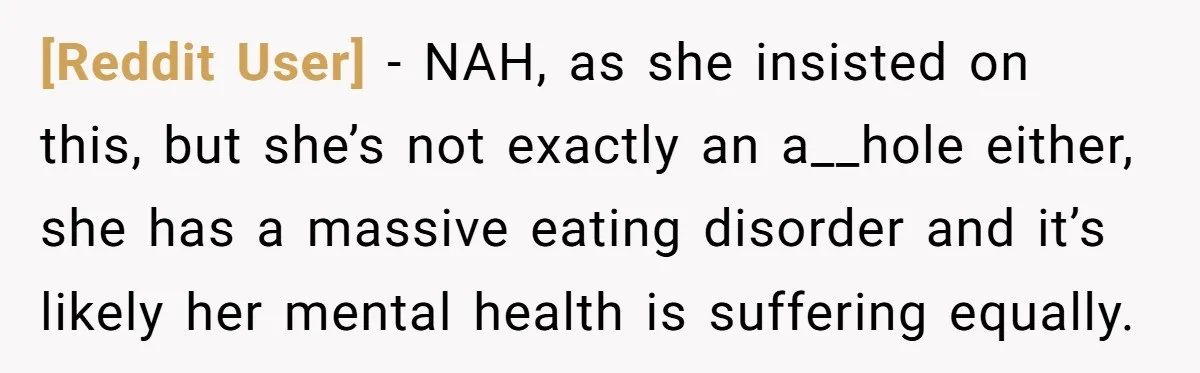 [Reddit User] − NAH, as she insisted on this, but she’s not exactly an a__hole either, she has a massive eating disorder and it’s likely her mental health is suffering...