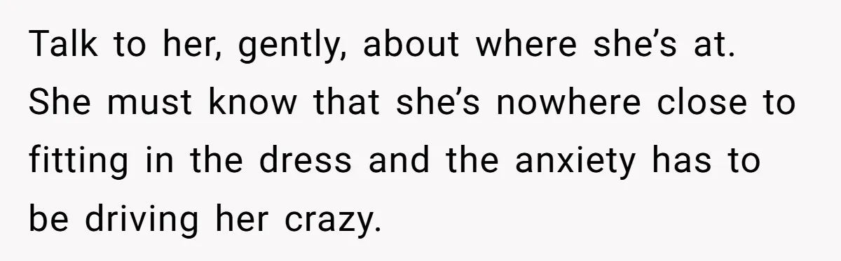 Talk to her, gently, about where she’s at. She must know that she’s nowhere close to fitting in the dress and the anxiety has to be driving her crazy.