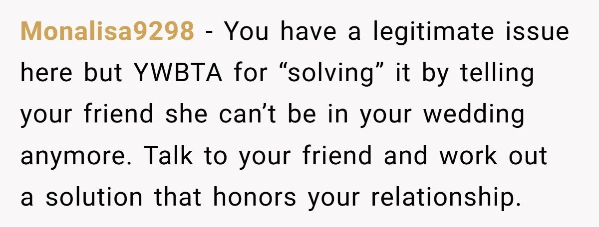 Monalisa9298 − You have a legitimate issue here but YWBTA for “solving” it by telling your friend she can’t be in your wedding anymore. Talk to your friend and work...