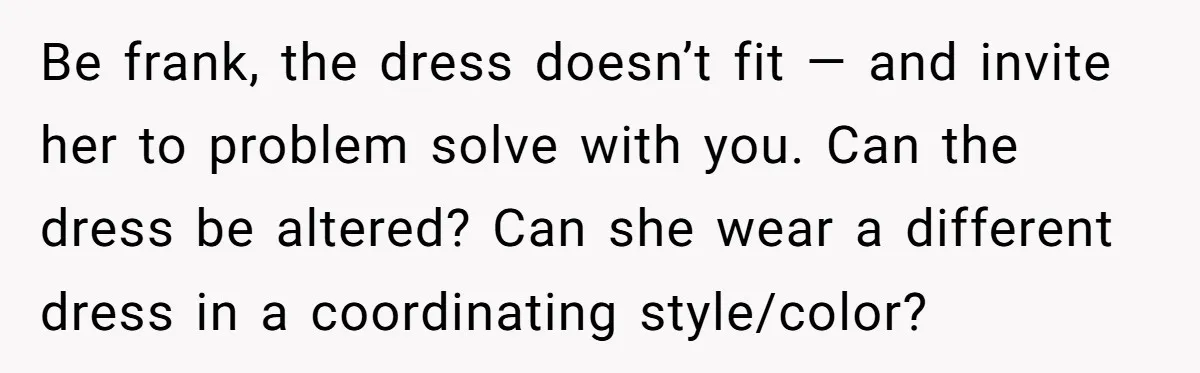 Be frank, the dress doesn’t fit — and invite her to problem solve with you. Can the dress be altered? Can she wear a different dress in a coordinating style/color?