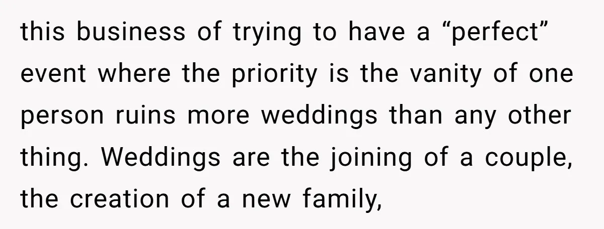 this business of trying to have a “perfect” event where the priority is the vanity of one person ruins more weddings than any other thing. Weddings are the joining of...