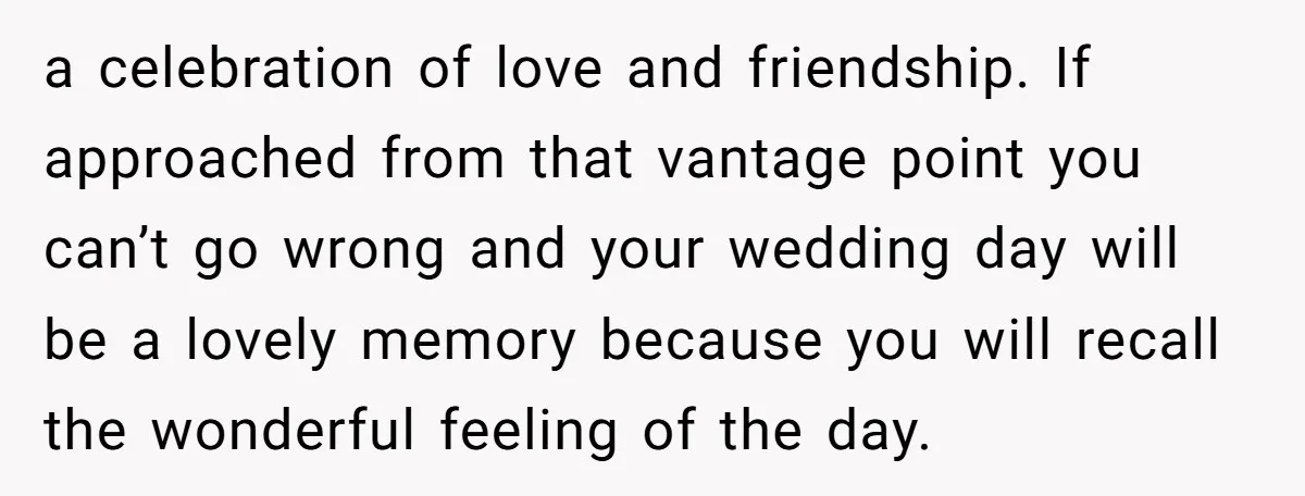 a celebration of love and friendship. If approached from that vantage point you can’t go wrong and your wedding day will be a lovely memory because you will recall the...