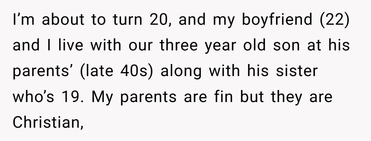I’m about to turn 20, and my boyfriend (22) and I live with our three year old son at his parents’ (late 40s) along with his sister who’s 19. My...