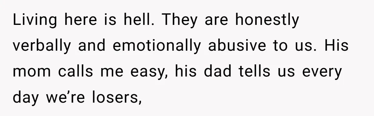 Living here is hell. They are honestly verbally and emotionally abusive to us. His mom calls me easy, his dad tells us every day we’re losers,