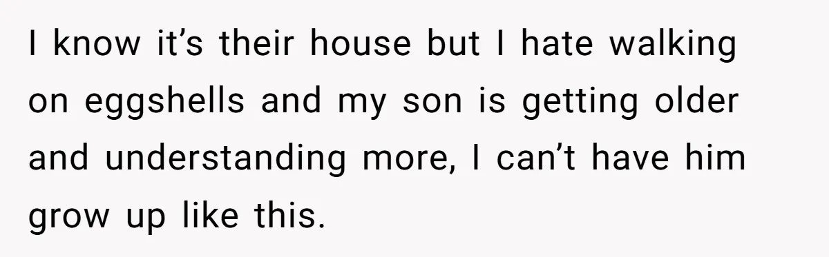 I know it’s their house but I hate walking on eggshells and my son is getting older and understanding more, I can’t have him grow up like this.