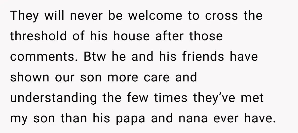 They will never be welcome to cross the threshold of his house after those comments. Btw he and his friends have shown our son more care and understanding the few...