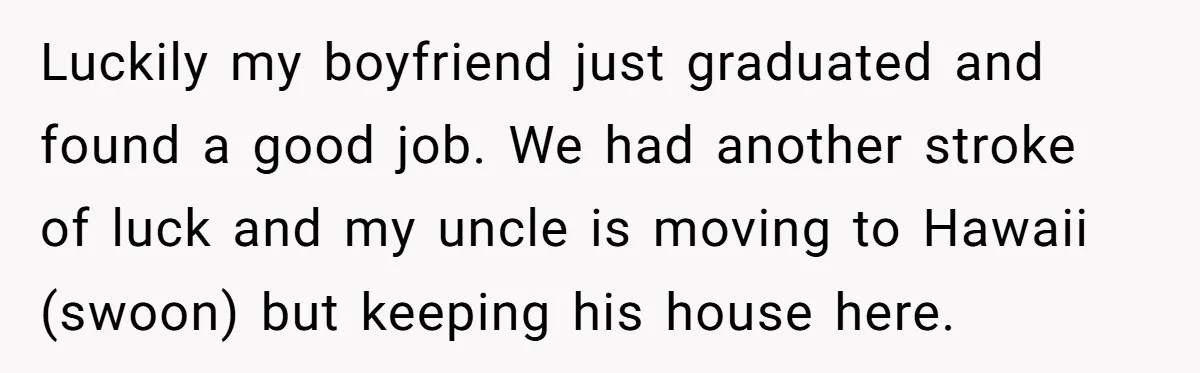 Luckily my boyfriend just graduated and found a good job. We had another stroke of luck and my uncle is moving to Hawaii (swoon) but keeping his house here.