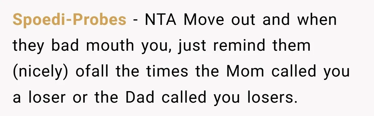 Spoedi-Probes − NTA Move out and when they bad mouth you, just remind them (nicely) ofall the times the Mom called you a loser or the Dad called you losers.