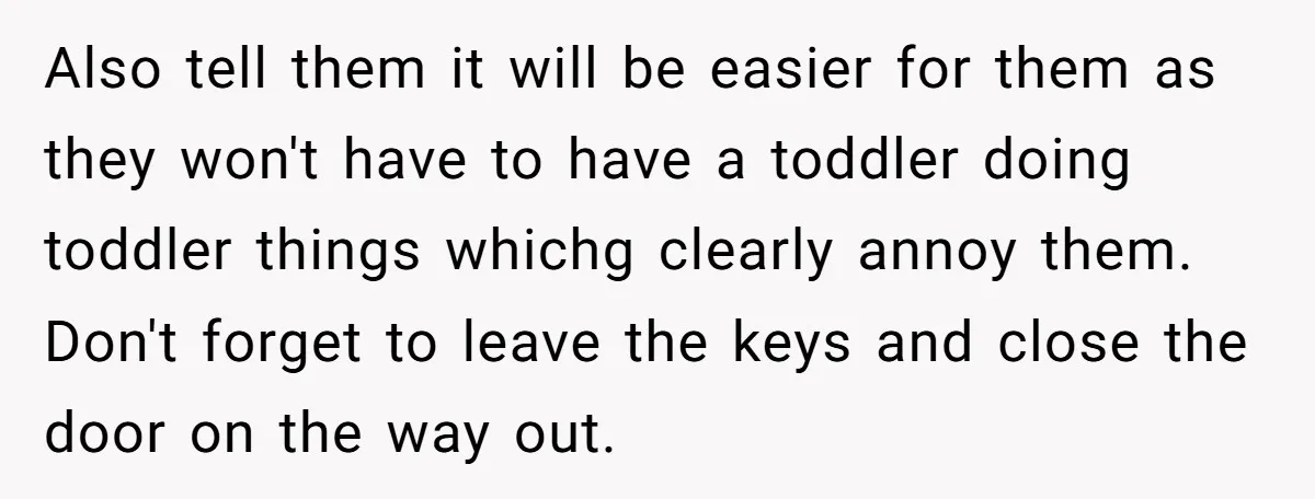 Also tell them it will be easier for them as they won't have to have a toddler doing toddler things whichg clearly annoy them. Don't forget to leave the keys...