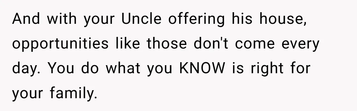 And with your Uncle offering his house, opportunities like those don't come every day. You do what you KNOW is right for your family.
