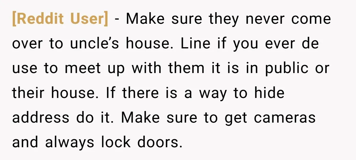 [Reddit User] − Make sure they never come over to uncle’s house. Line if you ever de use to meet up with them it is in public or their house....