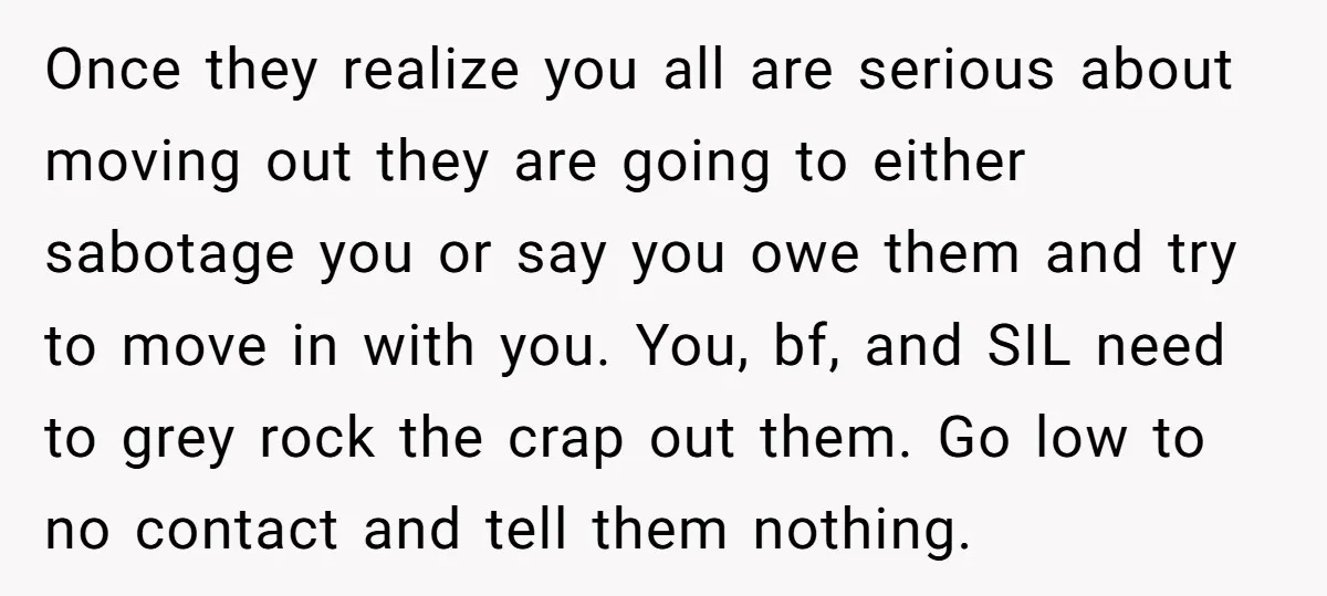 Once they realize you all are serious about moving out they are going to either sabotage you or say you owe them and try to move in with you. You,...