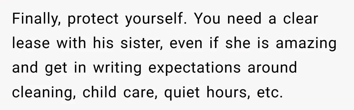 Finally, protect yourself. You need a clear lease with his sister, even if she is amazing and get in writing expectations around cleaning, child care, quiet hours, etc.
