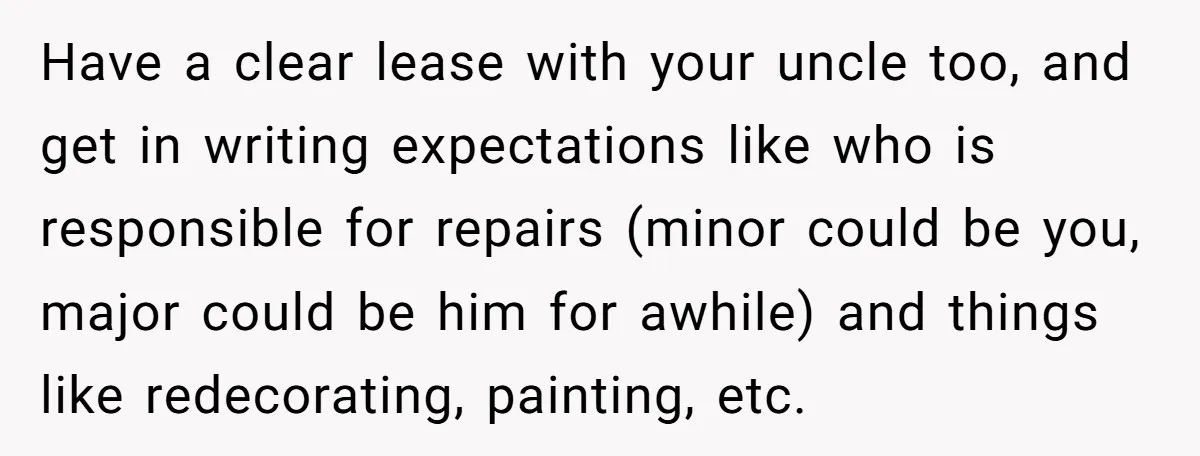 Have a clear lease with your uncle too, and get in writing expectations like who is responsible for repairs (minor could be you, major could be him for awhile) and...