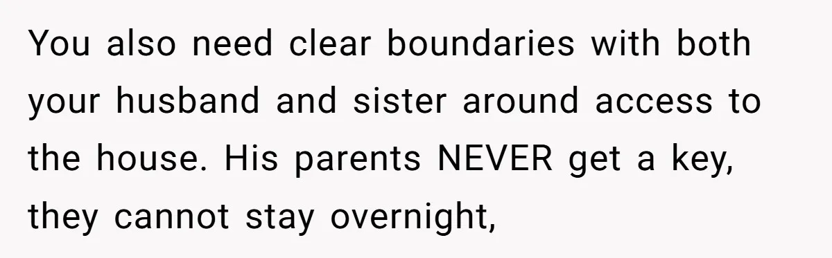 You also need clear boundaries with both your husband and sister around access to the house. His parents NEVER get a key, they cannot stay overnight,