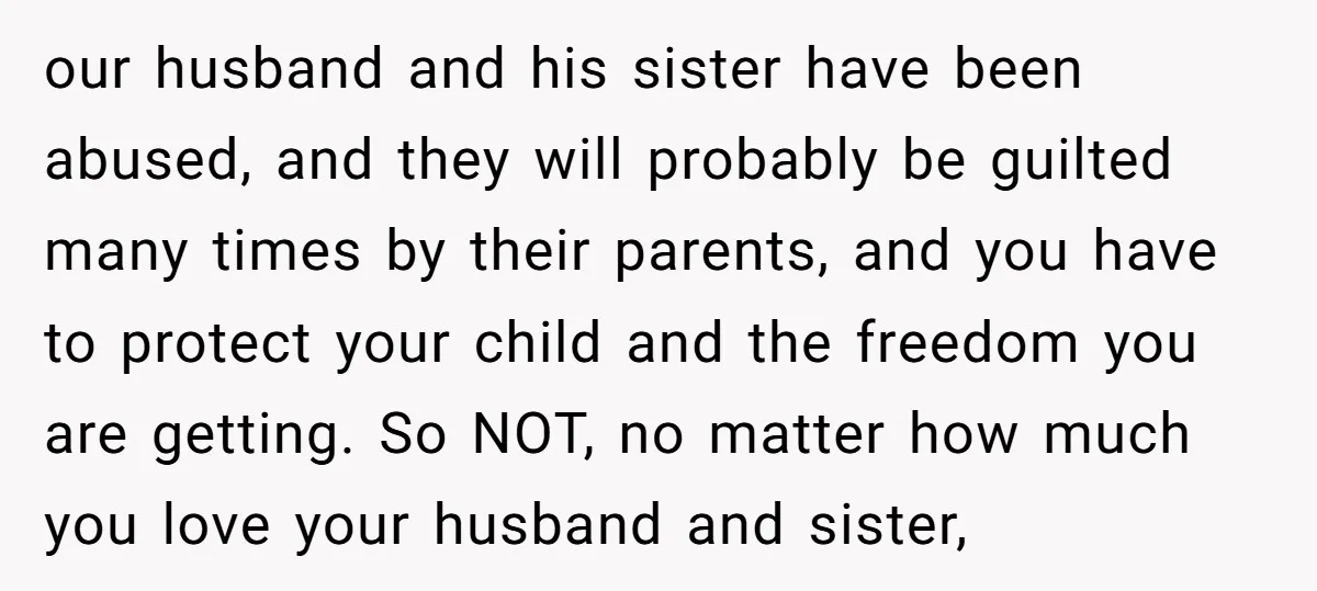 our husband and his sister have been abused, and they will probably be guilted many times by their parents, and you have to protect your child and the freedom you...