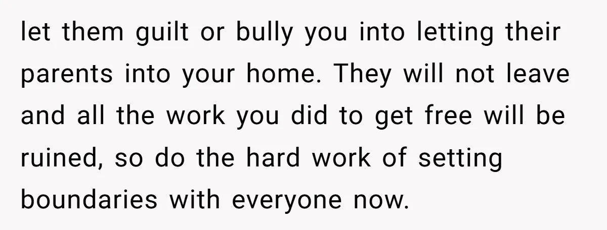 let them guilt or bully you into letting their parents into your home. They will not leave and all the work you did to get free will be ruined, so...