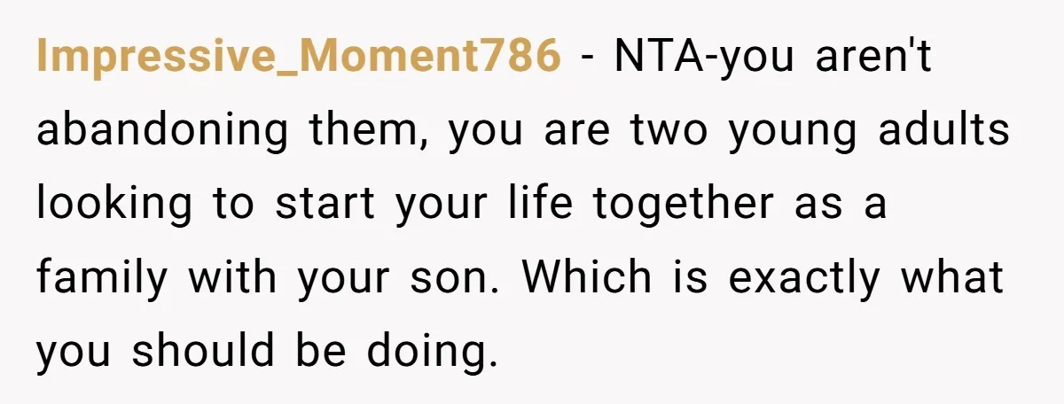 Impressive_Moment786 − NTA-you aren't abandoning them, you are two young adults looking to start your life together as a family with your son. Which is exactly what you should be...