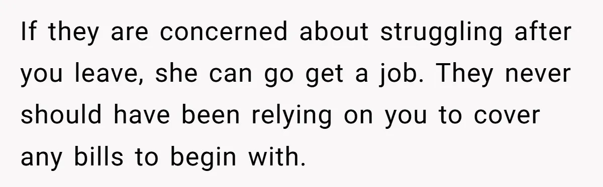 If they are concerned about struggling after you leave, she can go get a job. They never should have been relying on you to cover any bills to begin with.