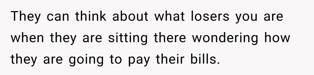 They can think about what losers you are when they are sitting there wondering how they are going to pay their bills.
