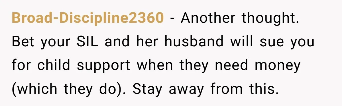 Broad-Discipline2360 − Another thought. Bet your SIL and her husband will sue you for child support when they need money (which they do). Stay away from this.